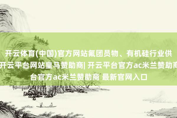 开云体育(中国)官方网站氟团员物、有机硅行业供应端敛迹较弱-开云平台网站皇马赞助商| 开云平台官方ac米兰赞助商 最新官网入口