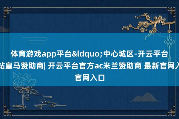 体育游戏app平台&ldquo;中心城区-开云平台网站皇马赞助商| 开云平台官方ac米兰赞助商 最新官网入口