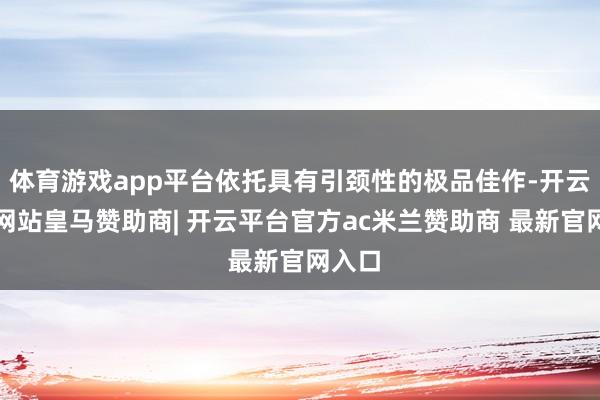 体育游戏app平台依托具有引颈性的极品佳作-开云平台网站皇马赞助商| 开云平台官方ac米兰赞助商 最新官网入口