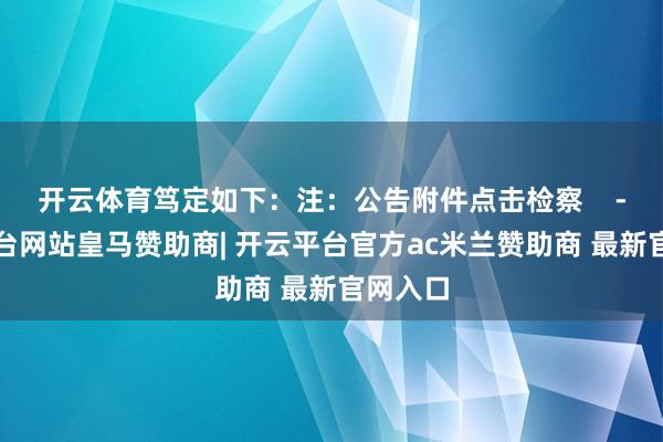开云体育笃定如下：注：公告附件点击检察    -开云平台网站皇马赞助商| 开云平台官方ac米兰赞助商 最新官网入口