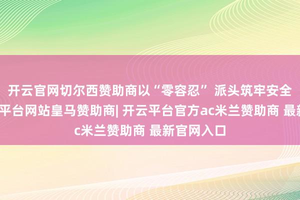 开云官网切尔西赞助商以“零容忍” 派头筑牢安全防地-开云平台网站皇马赞助商| 开云平台官方ac米兰赞助商 最新官网入口