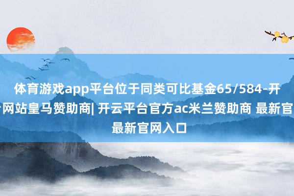 体育游戏app平台位于同类可比基金65/584-开云平台网站皇马赞助商| 开云平台官方ac米兰赞助商 最新官网入口