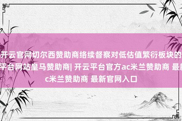 开云官网切尔西赞助商络续督察对低估值繁衍板块的布局-开云平台网站皇马赞助商| 开云平台官方ac米兰赞助商 最新官网入口