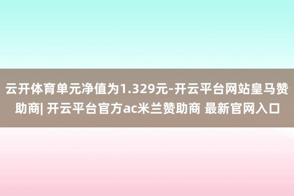 云开体育单元净值为1.329元-开云平台网站皇马赞助商| 开云平台官方ac米兰赞助商 最新官网入口