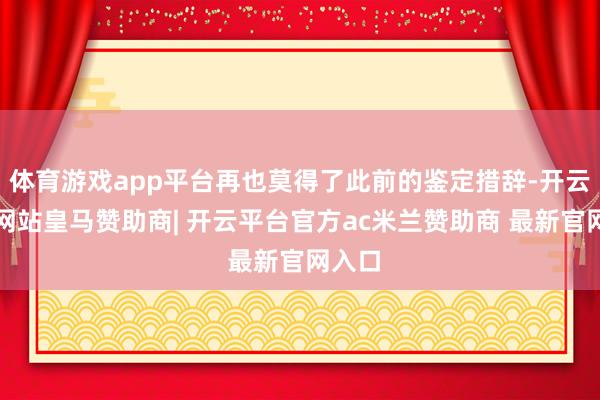 体育游戏app平台再也莫得了此前的鉴定措辞-开云平台网站皇马赞助商| 开云平台官方ac米兰赞助商 最新官网入口