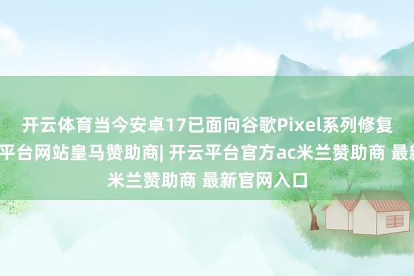开云体育当今安卓17已面向谷歌Pixel系列修复推送-开云平台网站皇马赞助商| 开云平台官方ac米兰赞助商 最新官网入口