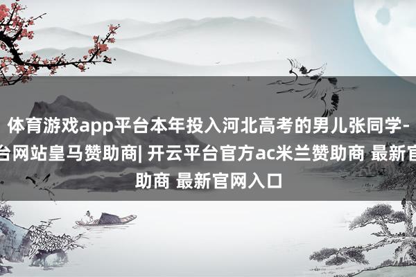 体育游戏app平台本年投入河北高考的男儿张同学-开云平台网站皇马赞助商| 开云平台官方ac米兰赞助商 最新官网入口