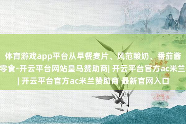 体育游戏app平台从早餐麦片、风范酸奶、番茄酱、调味乳成品、果脯零食-开云平台网站皇马赞助商| 开云平台官方ac米兰赞助商 最新官网入口