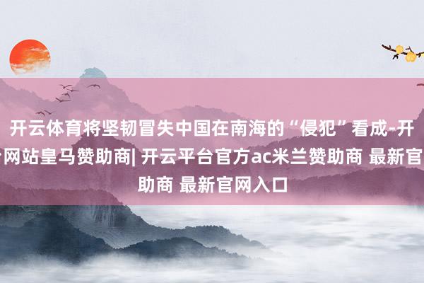 开云体育将坚韧冒失中国在南海的“侵犯”看成-开云平台网站皇马赞助商| 开云平台官方ac米兰赞助商 最新官网入口