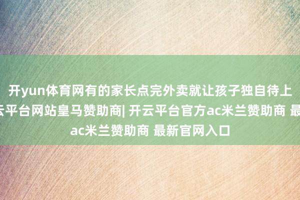 开yun体育网有的家长点完外卖就让孩子独自待上一整天-开云平台网站皇马赞助商| 开云平台官方ac米兰赞助商 最新官网入口