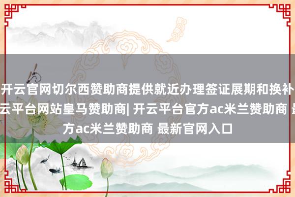开云官网切尔西赞助商提供就近办理签证展期和换补发的事业-开云平台网站皇马赞助商| 开云平台官方ac米兰赞助商 最新官网入口