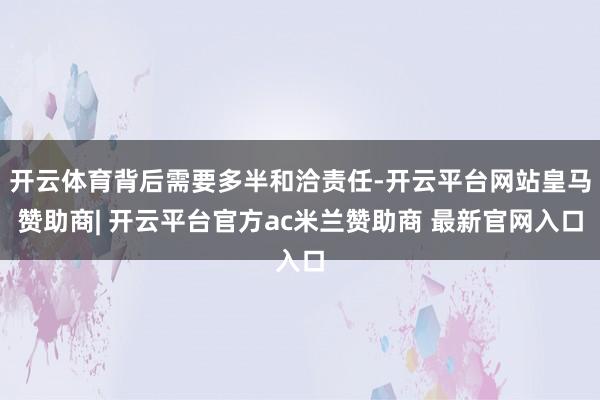 开云体育背后需要多半和洽责任-开云平台网站皇马赞助商| 开云平台官方ac米兰赞助商 最新官网入口