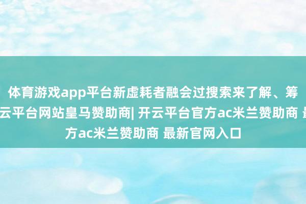 体育游戏app平台新虚耗者融会过搜索来了解、筹商和共享-开云平台网站皇马赞助商| 开云平台官方ac米兰赞助商 最新官网入口