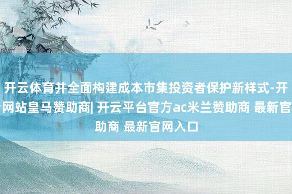 开云体育并全面构建成本市集投资者保护新样式-开云平台网站皇马赞助商| 开云平台官方ac米兰赞助商 最新官网入口