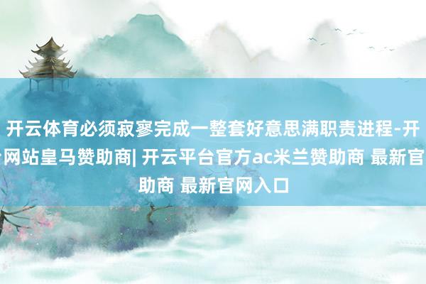 开云体育必须寂寥完成一整套好意思满职责进程-开云平台网站皇马赞助商| 开云平台官方ac米兰赞助商 最新官网入口