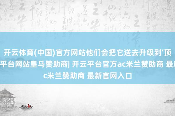 开云体育(中国)官方网站他们会把它送去升级到‘顶配’”-开云平台网站皇马赞助商| 开云平台官方ac米兰赞助商 最新官网入口