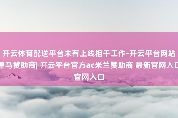 开云体育配送平台未有上线相干工作-开云平台网站皇马赞助商| 开云平台官方ac米兰赞助商 最新官网入口