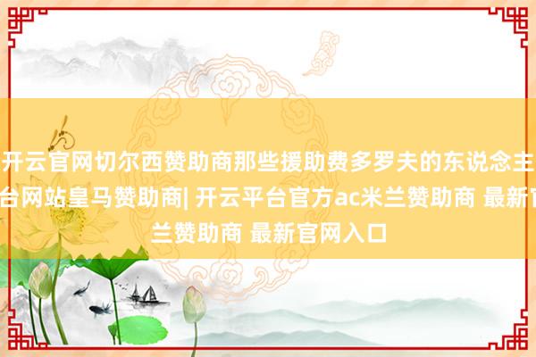 开云官网切尔西赞助商那些援助费多罗夫的东说念主-开云平台网站皇马赞助商| 开云平台官方ac米兰赞助商 最新官网入口