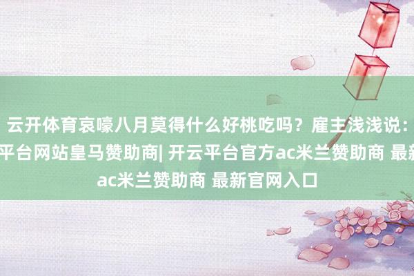 云开体育哀嚎八月莫得什么好桃吃吗?雇主浅浅说: