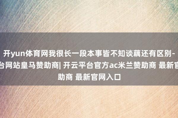 开yun体育网我很长一段本事皆不知谈藕还有区别-开云平台网站皇马赞助商| 开云平台官方ac米兰赞助商 最新官网入口