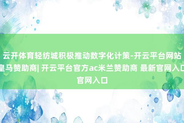 云开体育轻纺城积极推动数字化计策-开云平台网站皇马赞助商| 开云平台官方ac米兰赞助商 最新官网入口