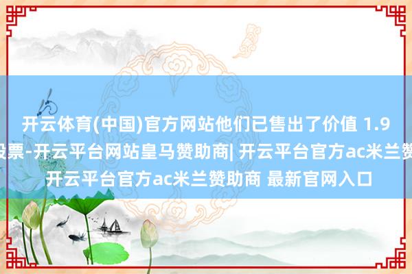 开云体育(中国)官方网站他们已售出了价值 1.99 万亿日元的异邦股票-开云平台网站皇马赞助商| 开云平台官方ac米兰赞助商 最新官网入口