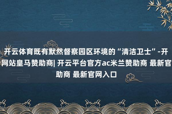 开云体育既有默然督察园区环境的“清洁卫士”-开云平台网站皇马赞助商| 开云平台官方ac米兰赞助商 最新官网入口