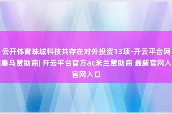 云开体育珠城科技共存在对外投资13项-开云平台网站皇马赞助商| 开云平台官方ac米兰赞助商 最新官网入口