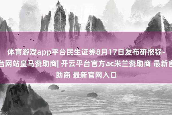 体育游戏app平台民生证券8月17日发布研报称-开云平台网站皇马赞助商| 开云平台官方ac米兰赞助商 最新官网入口