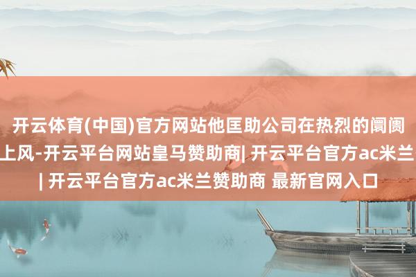 开云体育(中国)官方网站他匡助公司在热烈的阛阓竞争中构建了互异化上风-开云平台网站皇马赞助商| 开云平台官方ac米兰赞助商 最新官网入口