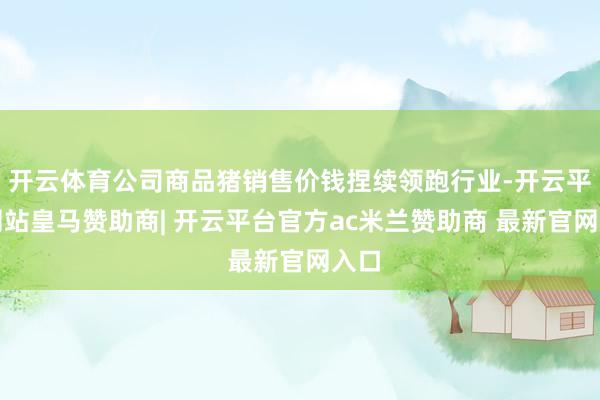 开云体育公司商品猪销售价钱捏续领跑行业-开云平台网站皇马赞助商| 开云平台官方ac米兰赞助商 最新官网入口
