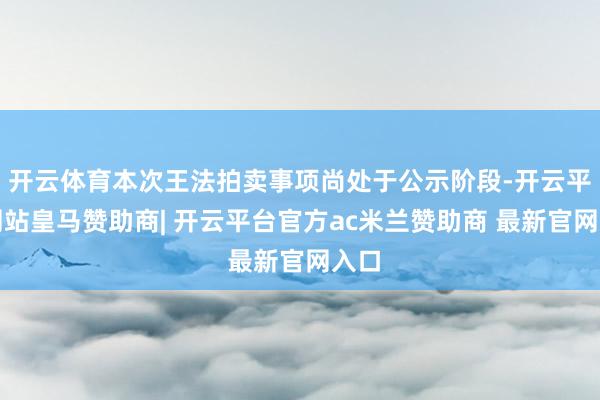 开云体育本次王法拍卖事项尚处于公示阶段-开云平台网站皇马赞助商| 开云平台官方ac米兰赞助商 最新官网入口