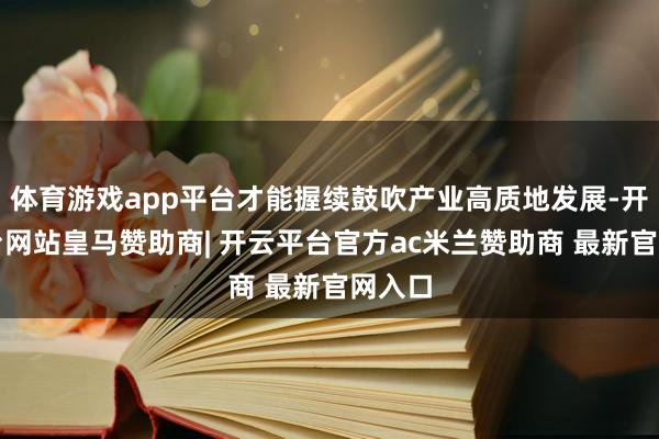 体育游戏app平台才能握续鼓吹产业高质地发展-开云平台网站皇马赞助商| 开云平台官方ac米兰赞助商 最新官网入口