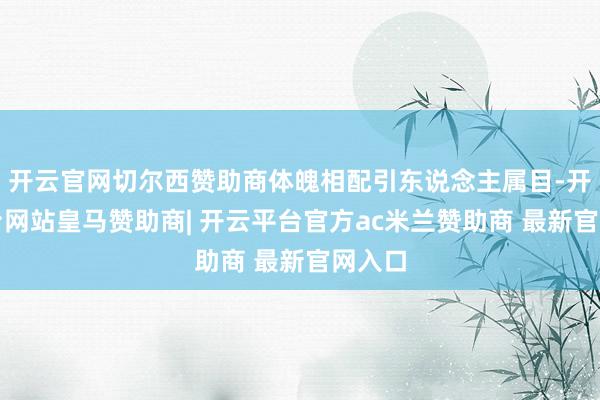 开云官网切尔西赞助商体魄相配引东说念主属目-开云平台网站皇马赞助商| 开云平台官方ac米兰赞助商 最新官网入口