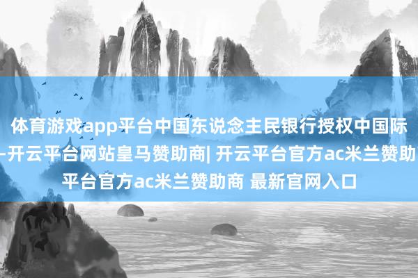 体育游戏app平台中国东说念主民银行授权中国际汇来去中心公布-开云平台网站皇马赞助商| 开云平台官方ac米兰赞助商 最新官网入口