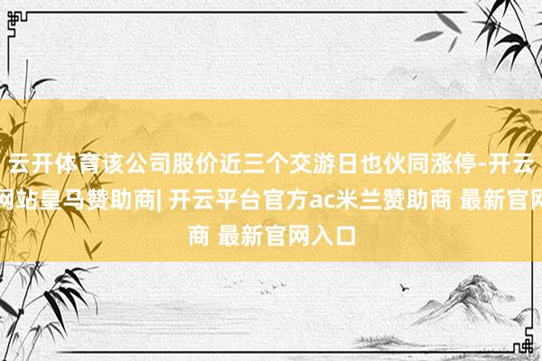 云开体育该公司股价近三个交游日也伙同涨停-开云平台网站皇马赞助商| 开云平台官方ac米兰赞助商 最新官网入口