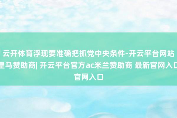 云开体育浮现要准确把抓党中央条件-开云平台网站皇马赞助商| 开云平台官方ac米兰赞助商 最新官网入口