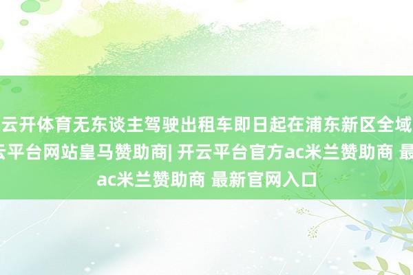 云开体育无东谈主驾驶出租车即日起在浦东新区全域试运营-开云平台网站皇马赞助商| 开云平台官方ac米兰赞助商 最新官网入口