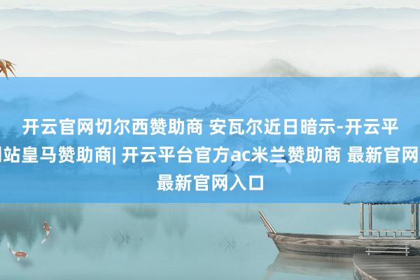 开云官网切尔西赞助商 　　安瓦尔近日暗示-开云平台网站皇马赞助商| 开云平台官方ac米兰赞助商 最新官网入口