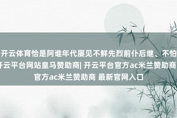 开云体育恰是阿谁年代屡见不鲜先烈前仆后继、不怕就义的缩影-开云平台网站皇马赞助商| 开云平台官方ac米兰赞助商 最新官网入口