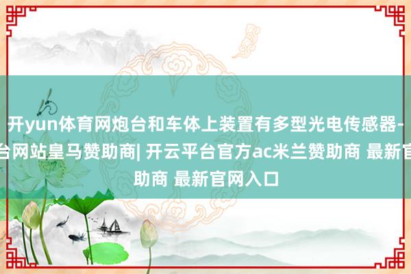 开yun体育网炮台和车体上装置有多型光电传感器-开云平台网站皇马赞助商| 开云平台官方ac米兰赞助商 最新官网入口