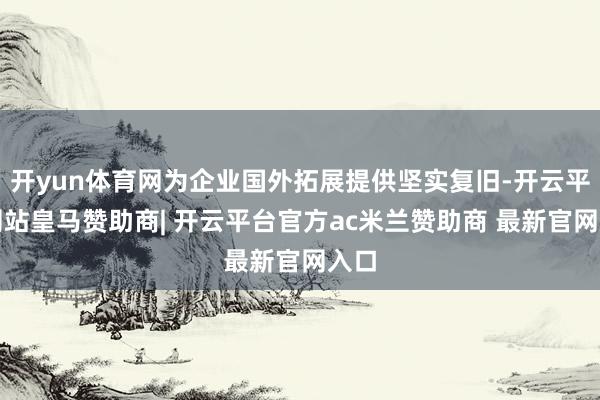 开yun体育网为企业国外拓展提供坚实复旧-开云平台网站皇马赞助商| 开云平台官方ac米兰赞助商 最新官网入口