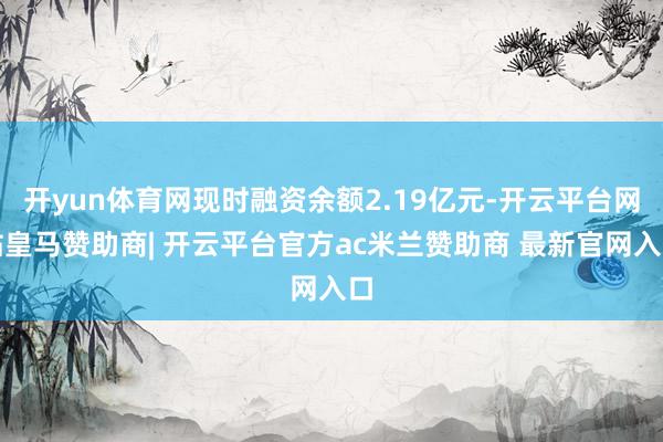开yun体育网现时融资余额2.19亿元-开云平台网站皇马赞助商| 开云平台官方ac米兰赞助商 最新官网入口