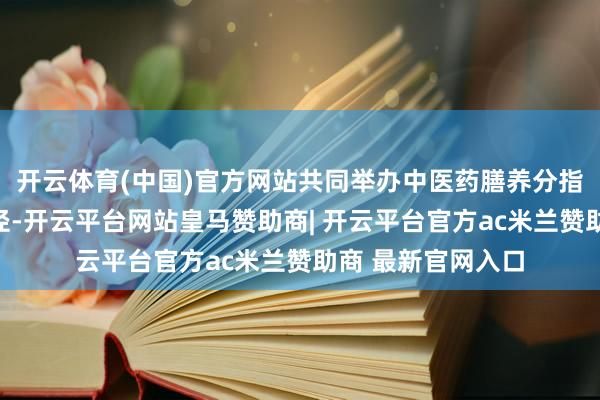 开云体育(中国)官方网站共同举办中医药膳养分指引现实体验营行径-开云平台网站皇马赞助商| 开云平台官方ac米兰赞助商 最新官网入口