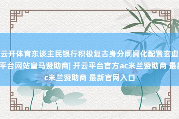 云开体育东谈主民银行积极复古身分阛阓化配置玄虚更正-开云平台网站皇马赞助商| 开云平台官方ac米兰赞助商 最新官网入口
