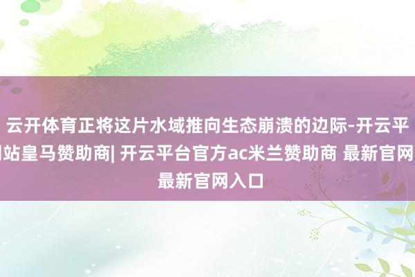 云开体育正将这片水域推向生态崩溃的边际-开云平台网站皇马赞助商| 开云平台官方ac米兰赞助商 最新官网入口