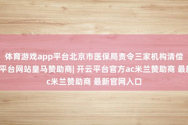 体育游戏app平台北京市医保局责令三家机构清偿基金-开云平台网站皇马赞助商| 开云平台官方ac米兰赞助商 最新官网入口