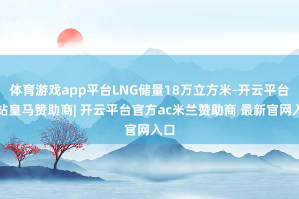 体育游戏app平台LNG储量18万立方米-开云平台网站皇马赞助商| 开云平台官方ac米兰赞助商 最新官网入口