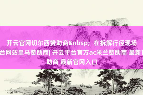 开云官网切尔西赞助商&nbsp;  在拆解行径现场-开云平台网站皇马赞助商| 开云平台官方ac米兰赞助商 最新官网入口