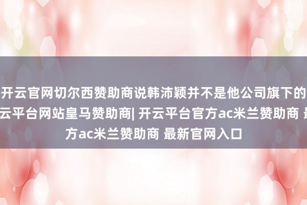 开云官网切尔西赞助商说韩沛颖并不是他公司旗下的艺东谈主-开云平台网站皇马赞助商| 开云平台官方ac米兰赞助商 最新官网入口